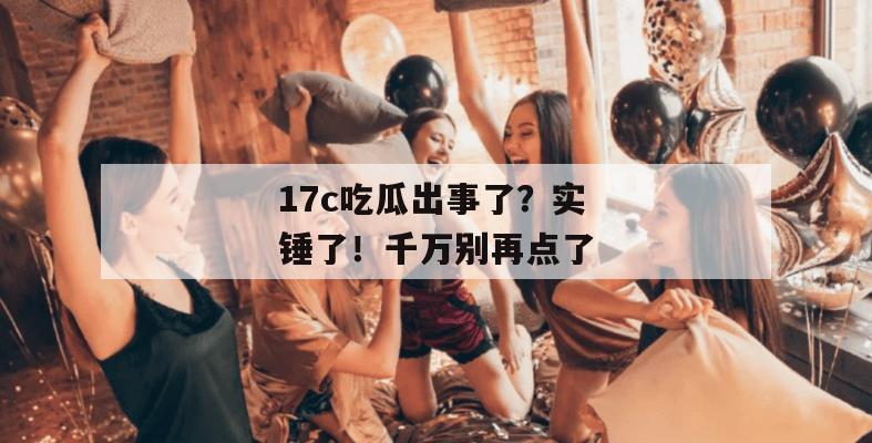 17c吃瓜出事了？实锤了！千万别再点了