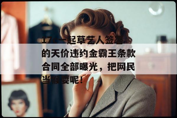 17c一起草艺人签署的天价违约金霸王条款合同全部曝光,把网民当猴耍呢!