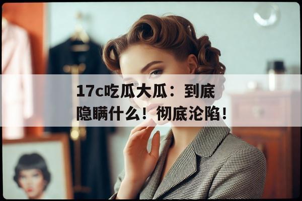 17c吃瓜大瓜：到底隐瞒什么！彻底沦陷！