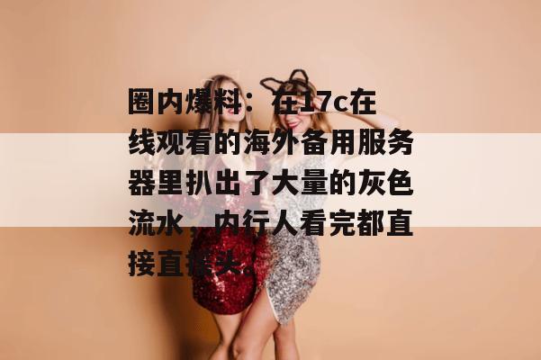 圈内爆料：在17c在线观看的海外备用服务器里扒出了大量的灰色流水，内行人看完都直接直摇头。