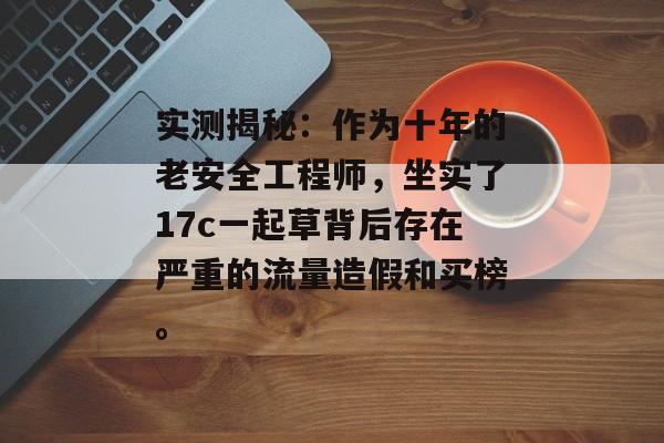实测揭秘:作为十年的老安全工程师,坐实了17c一起草背后存在严重的流量造假和买榜。