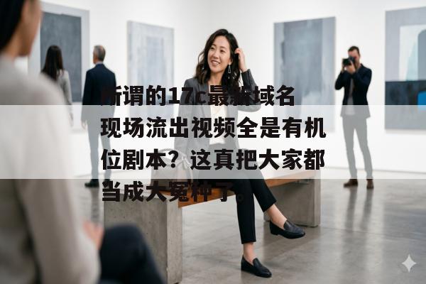 所谓的17c最新域名现场流出视频全是有机位剧本?这真把大家都当成大冤种了。