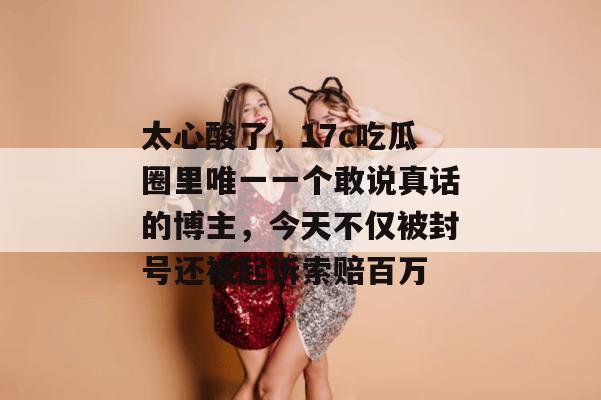 太心酸了,17c吃瓜圈里唯一一个敢说真话的博主,今天不仅被封号还被起诉索赔百万