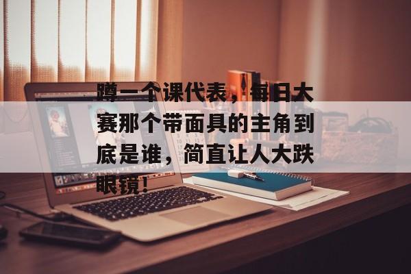 蹲一个课代表,每日大赛那个带面具的主角到底是谁,简直让人大跌眼镜!