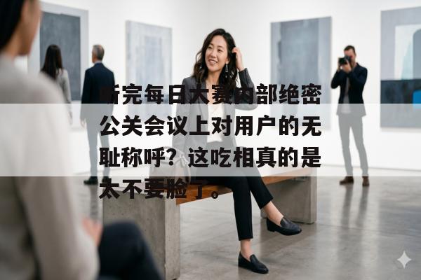 听完每日大赛内部绝密公关会议上对用户的无耻称呼?这吃相真的是太不要脸了。