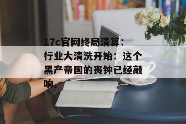 17c官网终局清算：行业大清洗开始：这个黑产帝国的丧钟已经敲响。