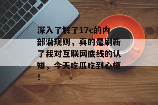 深入了解了17c的内部潜规则,真的是刷新了我对互联网底线的认知,今天吃瓜吃到心梗!