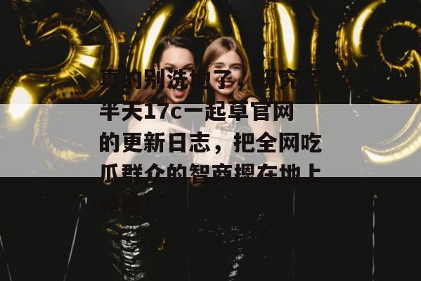 真的别洗地了,研究了半天17c一起草官网的更新日志,把全网吃瓜群众的智商摁在地上摩擦!