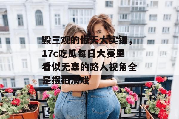 毁三观的惊天大实锤，17c吃瓜每日大赛里看似无辜的路人视角全是摆拍演戏