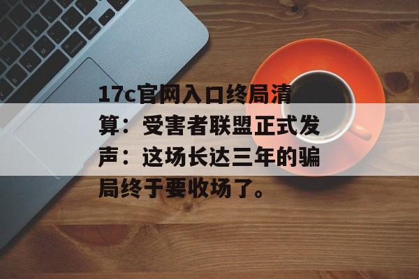 17c官网入口终局清算:受害者联盟正式发声:这场长达三年的骗局终于要收场了。