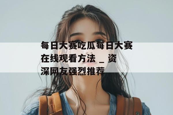 每日大赛吃瓜每日大赛在线观看方法 _ 资深网友强烈推荐