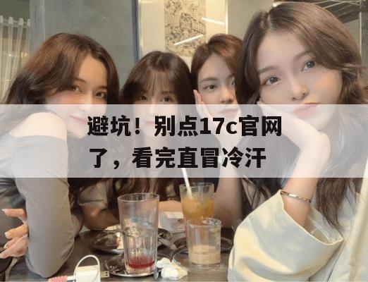 避坑!别点17c官网了,看完直冒冷汗