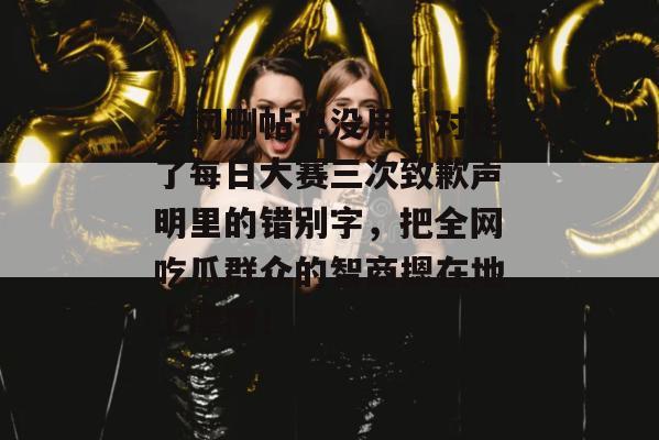 全网删帖也没用,对比了每日大赛三次致歉声明里的错别字,把全网吃瓜群众的智商摁在地上摩擦!