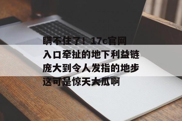 瞒不住了！17c官网入口牵扯的地下利益链庞大到令人发指的地步这可是惊天大瓜啊