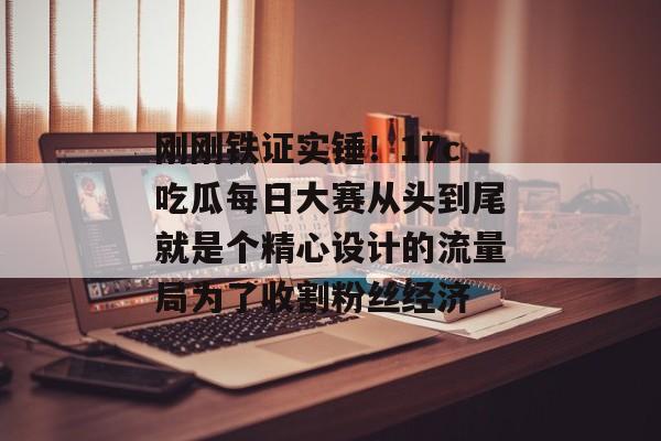 刚刚铁证实锤！17c吃瓜每日大赛从头到尾就是个精心设计的流量局为了收割粉丝经济