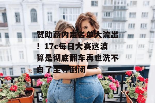 赞助商内定名单大流出！17c每日大赛这波算是彻底翻车再也洗不白了坐等倒闭