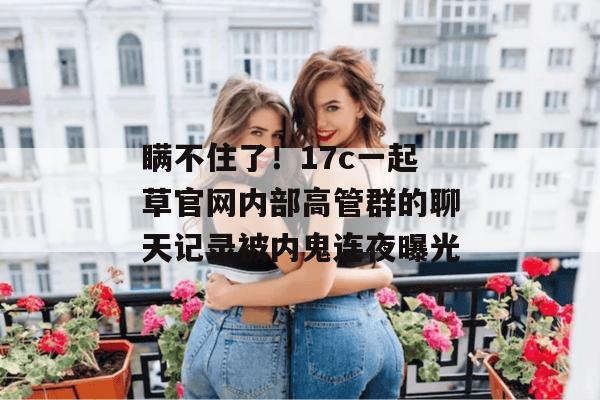 瞒不住了！17c一起草官网内部高管群的聊天记录被内鬼连夜曝光