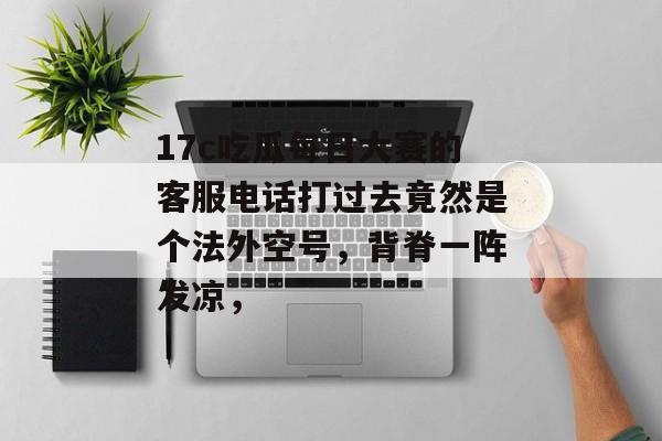 17c吃瓜每日大赛的客服电话打过去竟然是个法外空号，背脊一阵发凉，