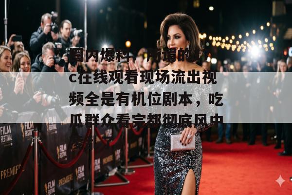 圈内爆料：所谓的17c在线观看现场流出视频全是有机位剧本，吃瓜群众看完都彻底风中凌乱了。