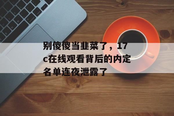 别傻傻当韭菜了，17c在线观看背后的内定名单连夜泄露了